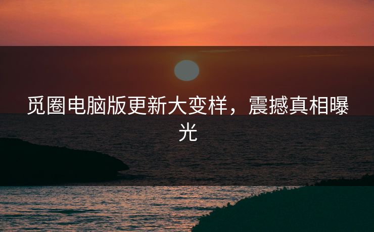 觅圈电脑版更新大变样，震撼真相曝光