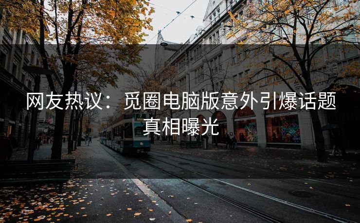 网友热议：觅圈电脑版意外引爆话题真相曝光