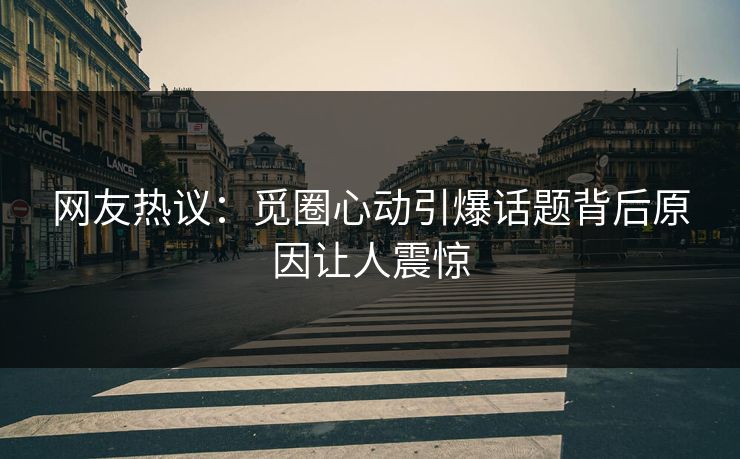 网友热议：觅圈心动引爆话题背后原因让人震惊