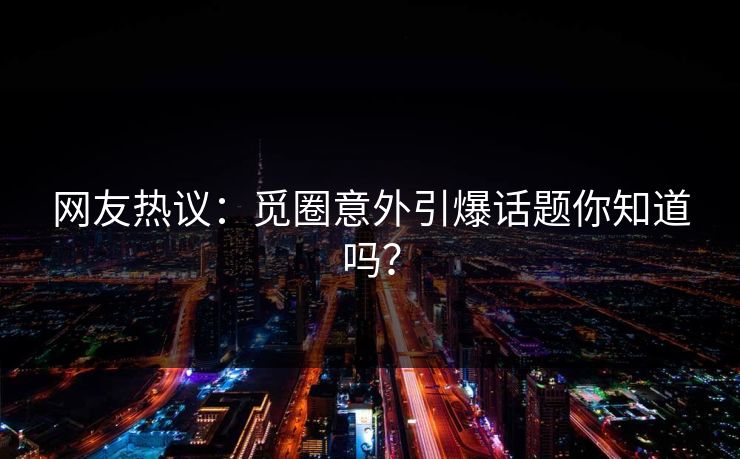 网友热议：觅圈意外引爆话题你知道吗？