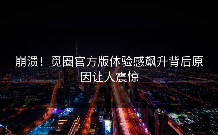 崩溃！觅圈官方版体验感飙升背后原因让人震惊