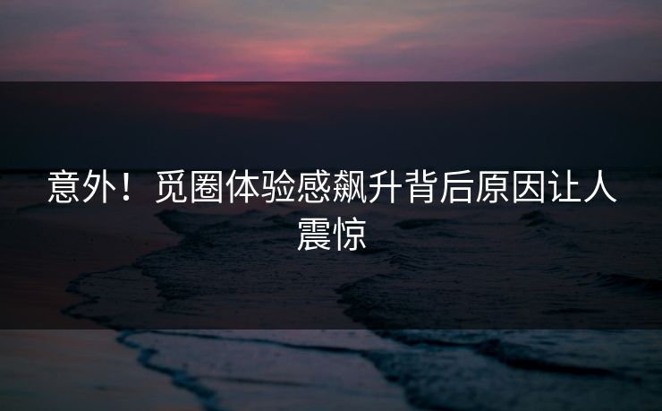 意外！觅圈体验感飙升背后原因让人震惊