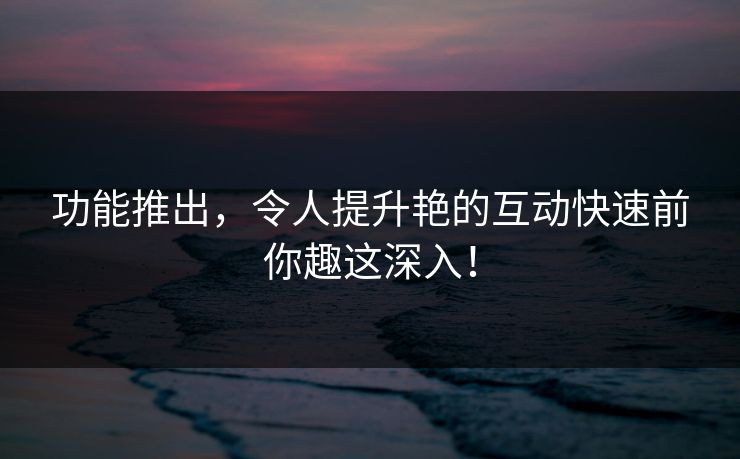 功能推出，令人提升艳的互动快速前你趣这深入！