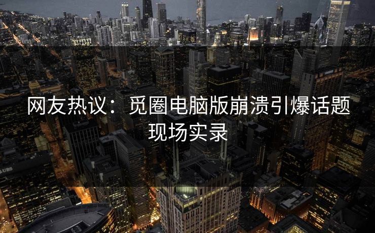 网友热议：觅圈电脑版崩溃引爆话题现场实录