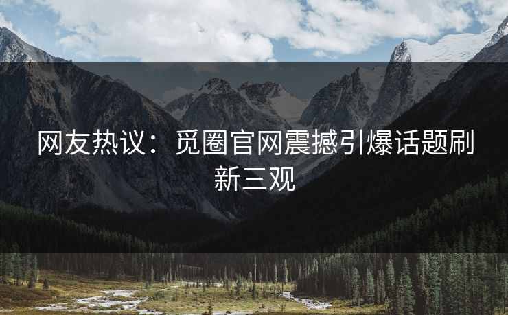 网友热议：觅圈官网震撼引爆话题刷新三观