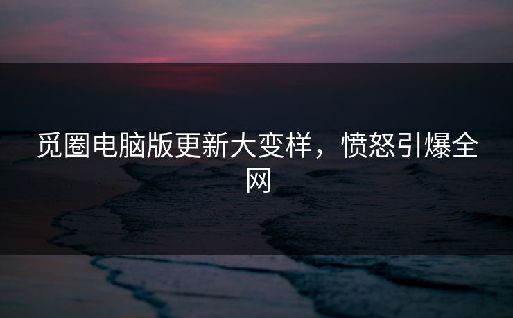 觅圈电脑版更新大变样，愤怒引爆全网