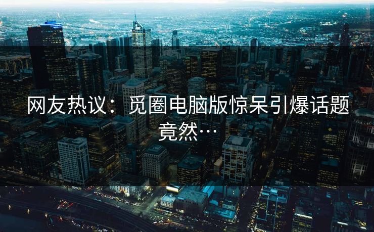 网友热议：觅圈电脑版惊呆引爆话题竟然…