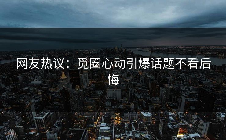 网友热议：觅圈心动引爆话题不看后悔