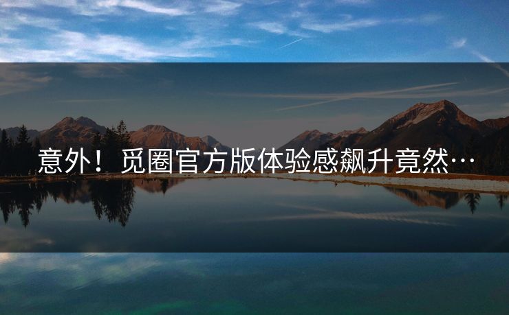 意外！觅圈官方版体验感飙升竟然…