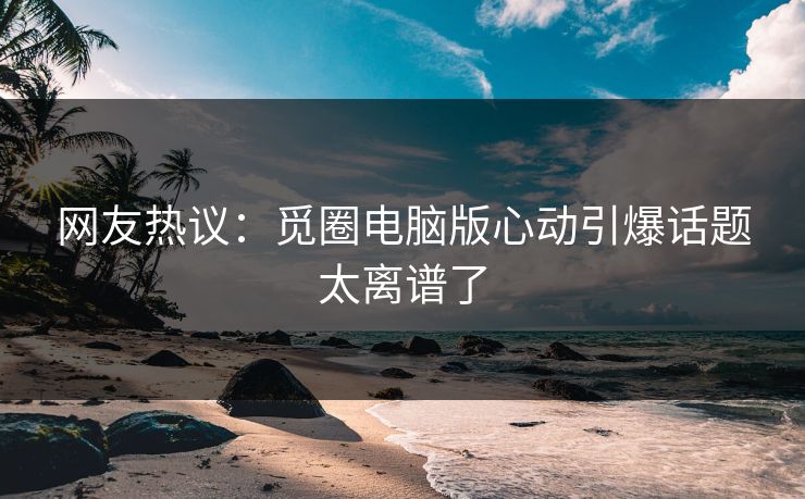 网友热议：觅圈电脑版心动引爆话题太离谱了