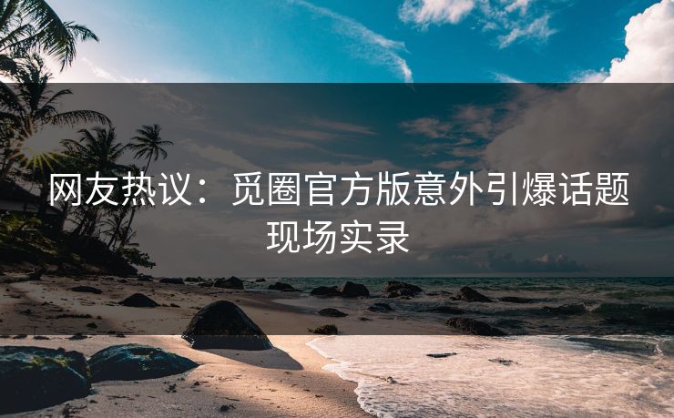网友热议：觅圈官方版意外引爆话题现场实录