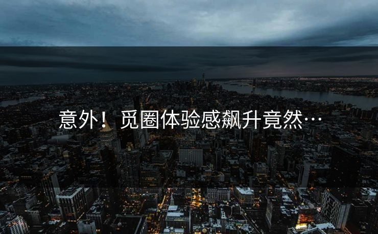 意外！觅圈体验感飙升竟然…