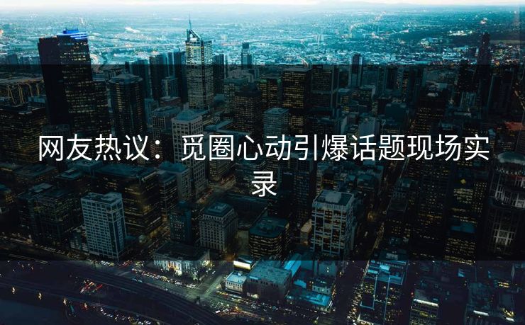 网友热议：觅圈心动引爆话题现场实录
