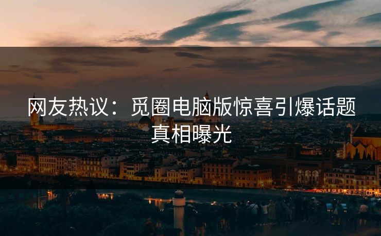 网友热议：觅圈电脑版惊喜引爆话题真相曝光