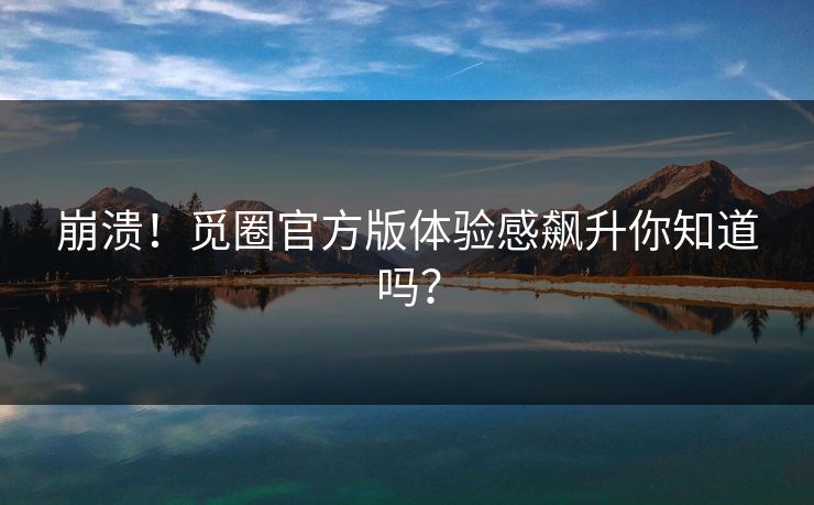 崩溃！觅圈官方版体验感飙升你知道吗？