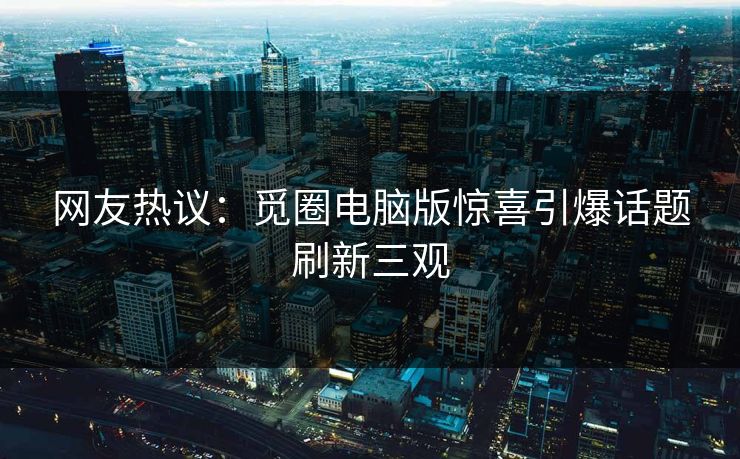 网友热议：觅圈电脑版惊喜引爆话题刷新三观