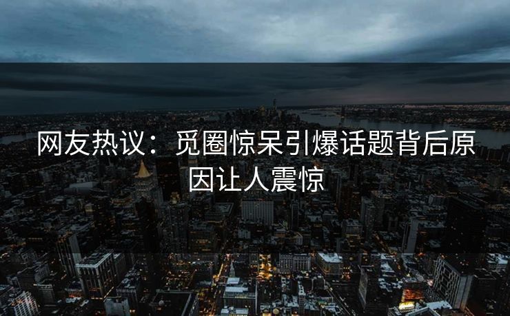 网友热议:觅圈惊呆引爆话题背后原因让人震惊