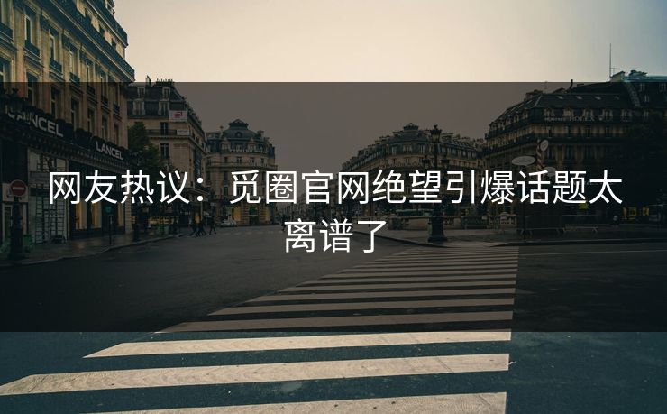 网友热议:觅圈官网绝望引爆话题太离谱了