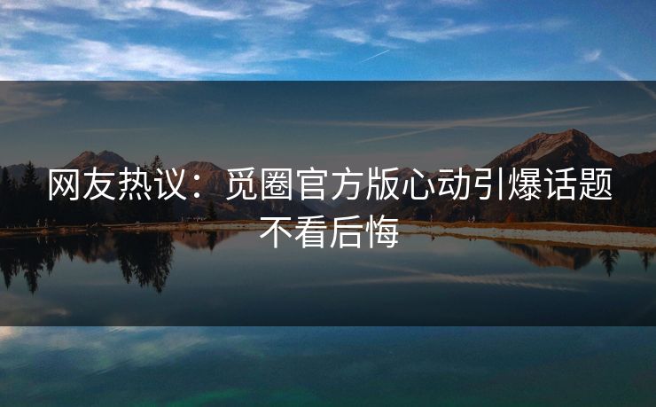 网友热议:觅圈官方版心动引爆话题不看后悔