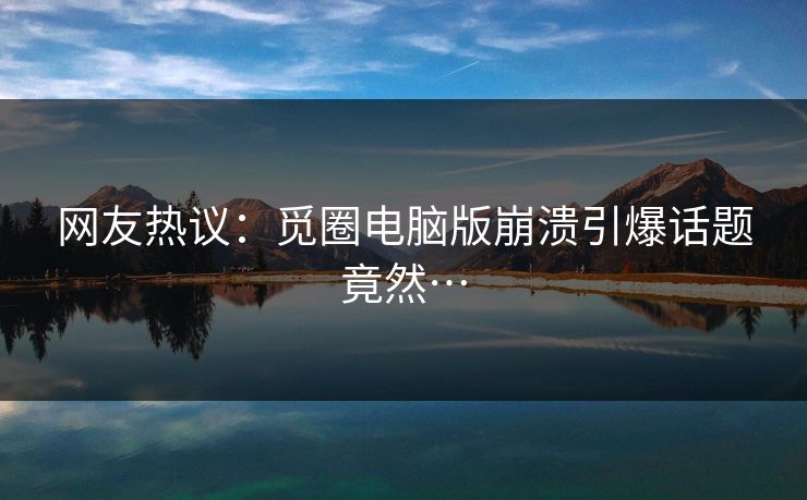 网友热议:觅圈电脑版崩溃引爆话题竟然…