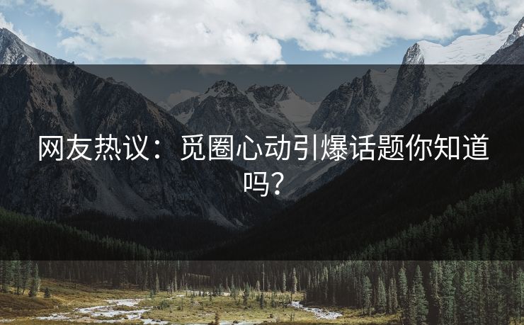 网友热议：觅圈心动引爆话题你知道吗？