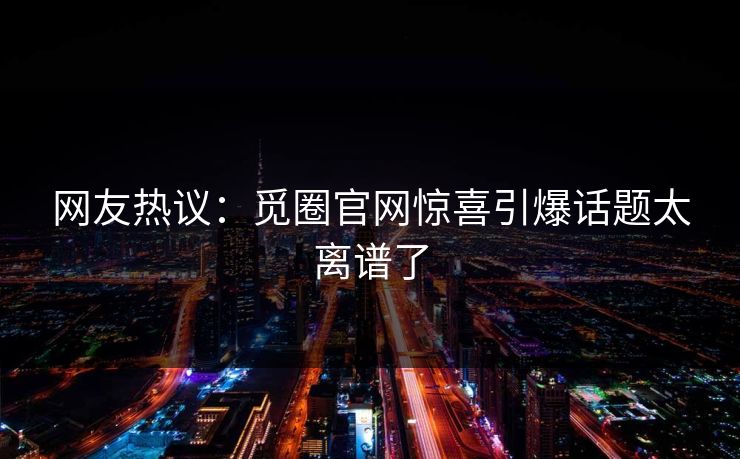 网友热议：觅圈官网惊喜引爆话题太离谱了