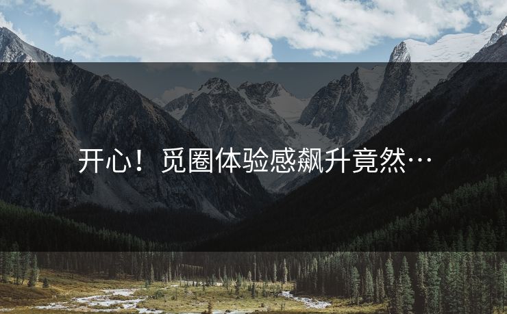 开心！觅圈体验感飙升竟然…