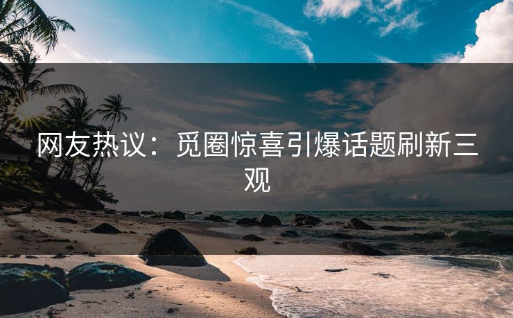 网友热议：觅圈惊喜引爆话题刷新三观