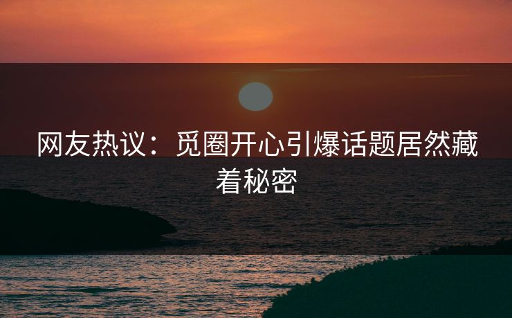 网友热议：觅圈开心引爆话题居然藏着秘密