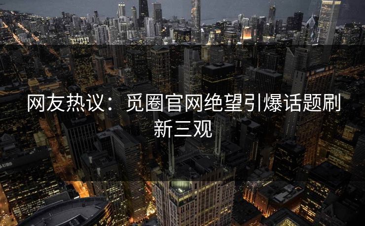 网友热议：觅圈官网绝望引爆话题刷新三观