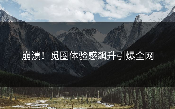 崩溃！觅圈体验感飙升引爆全网