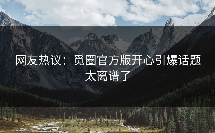 网友热议：觅圈官方版开心引爆话题太离谱了