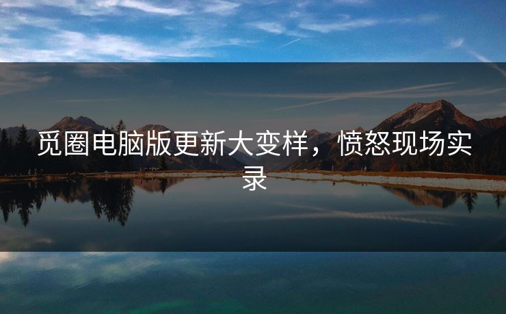 觅圈电脑版更新大变样，愤怒现场实录