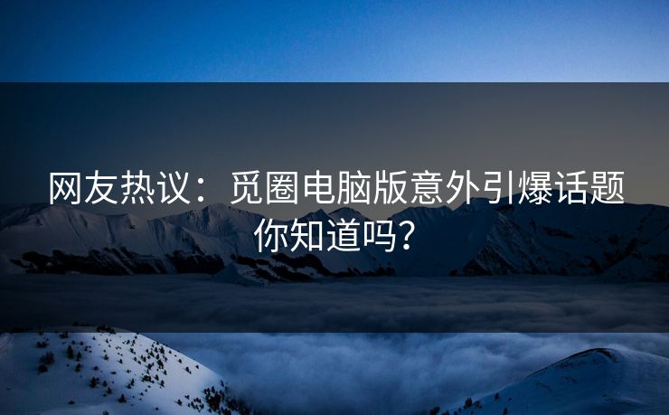 网友热议：觅圈电脑版意外引爆话题你知道吗？