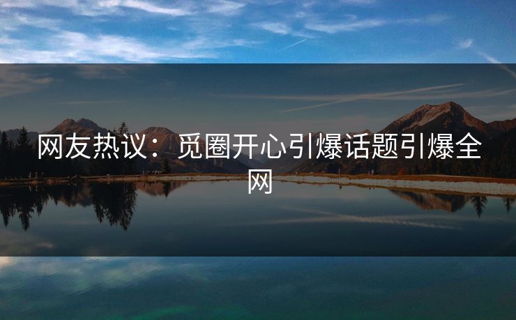 网友热议：觅圈开心引爆话题引爆全网