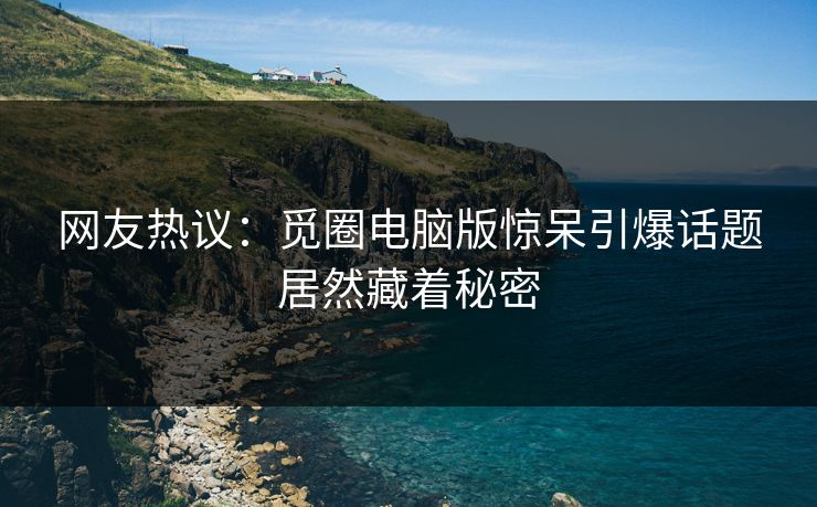 网友热议：觅圈电脑版惊呆引爆话题居然藏着秘密