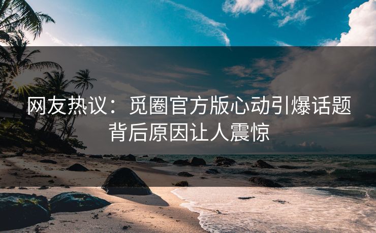 网友热议：觅圈官方版心动引爆话题背后原因让人震惊