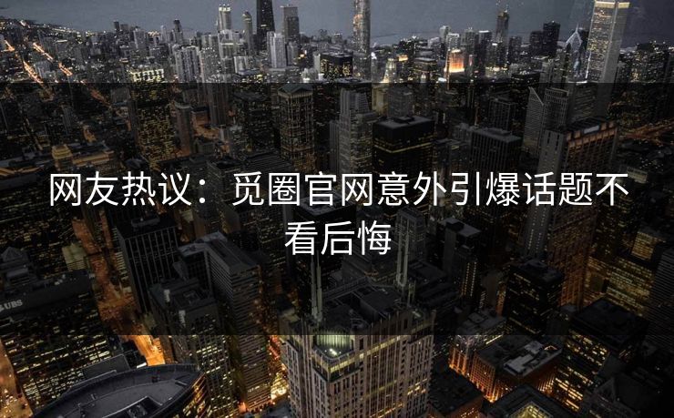 网友热议：觅圈官网意外引爆话题不看后悔