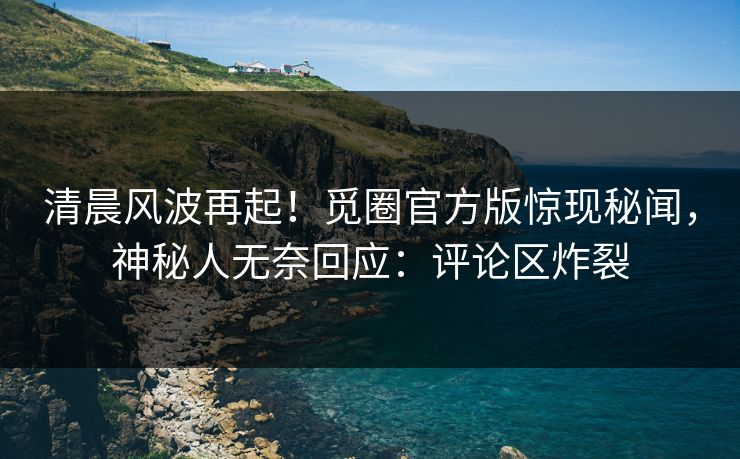 清晨风波再起！觅圈官方版惊现秘闻，神秘人无奈回应：评论区炸裂