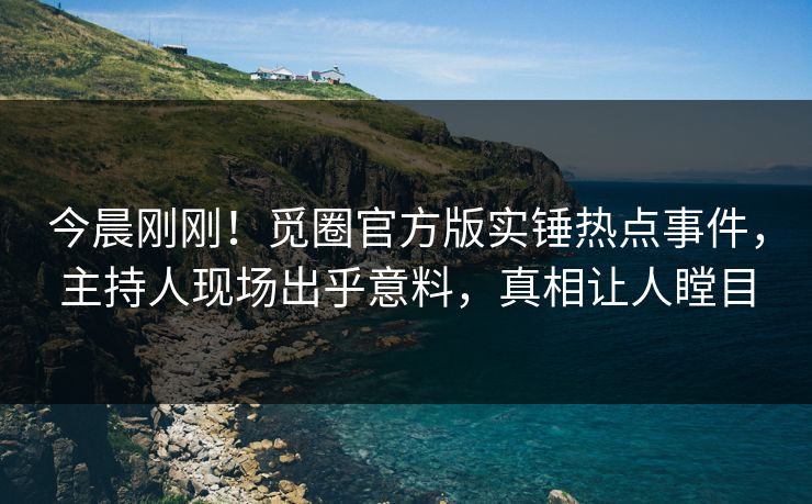 今晨刚刚！觅圈官方版实锤热点事件，主持人现场出乎意料，真相让人瞠目
