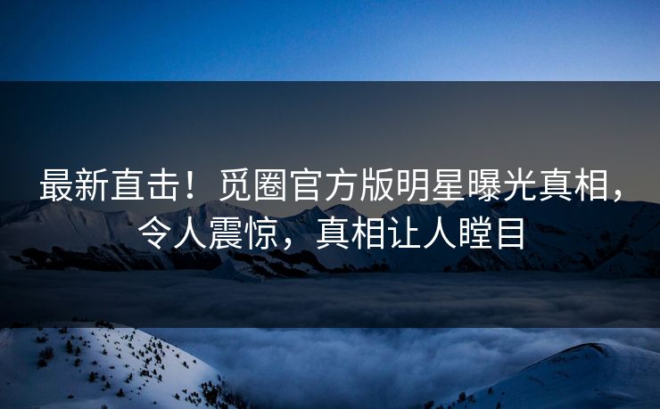 最新直击！觅圈官方版明星曝光真相，令人震惊，真相让人瞠目