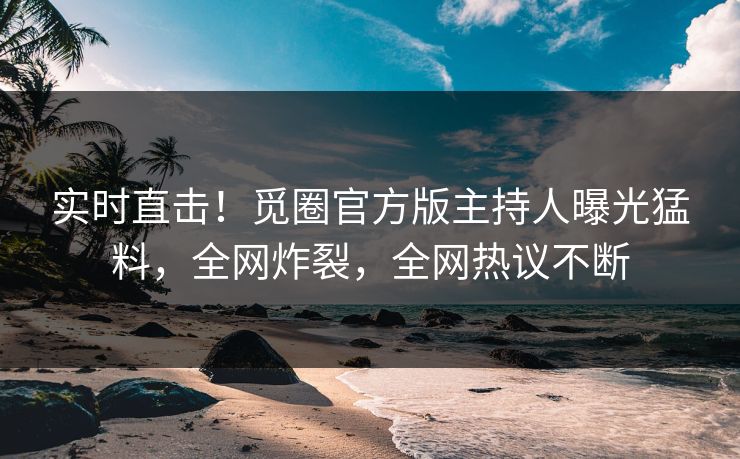 实时直击！觅圈官方版主持人曝光猛料，全网炸裂，全网热议不断
