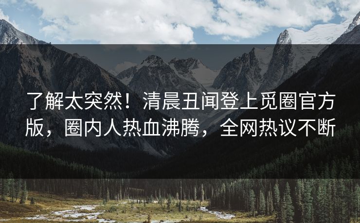 了解太突然！清晨丑闻登上觅圈官方版，圈内人热血沸腾，全网热议不断