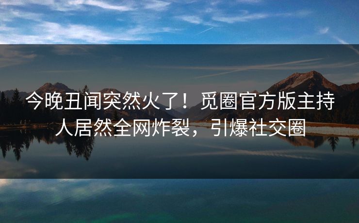 今晚丑闻突然火了！觅圈官方版主持人居然全网炸裂，引爆社交圈