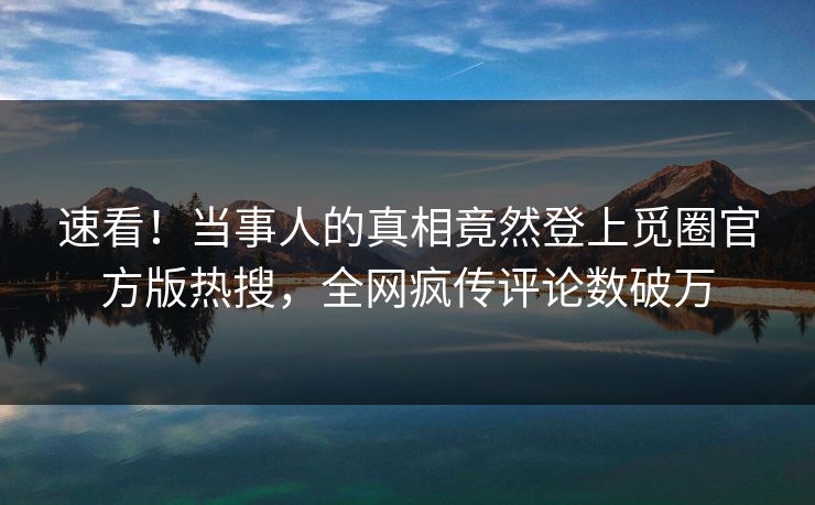 速看！当事人的真相竟然登上觅圈官方版热搜，全网疯传评论数破万