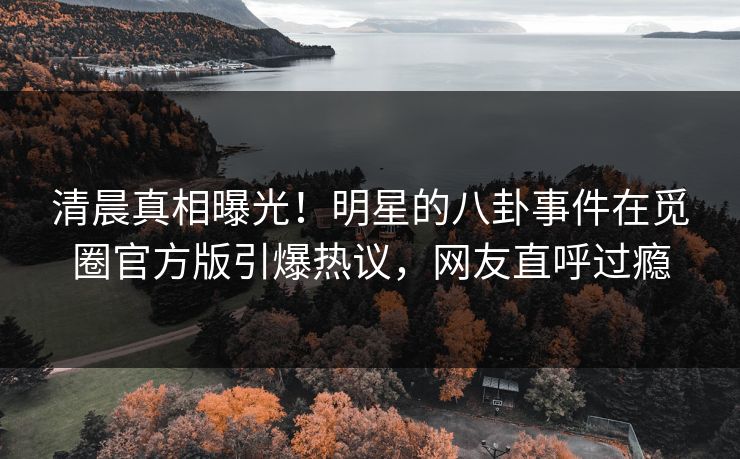 清晨真相曝光！明星的八卦事件在觅圈官方版引爆热议，网友直呼过瘾
