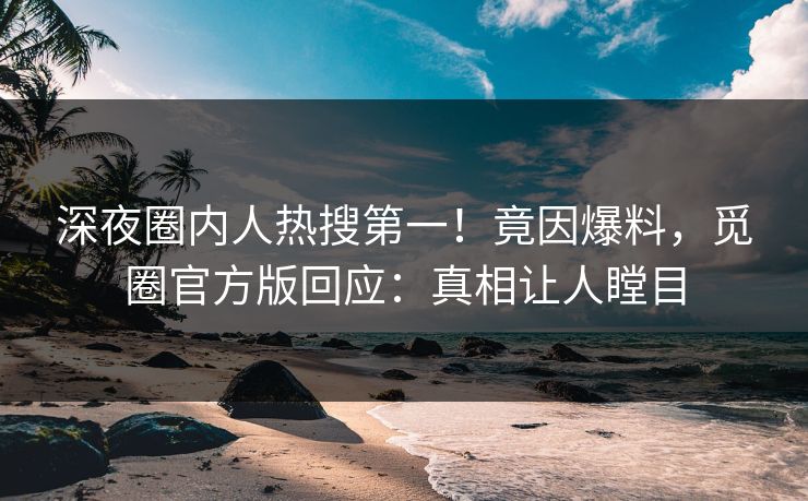深夜圈内人热搜第一！竟因爆料，觅圈官方版回应：真相让人瞠目
