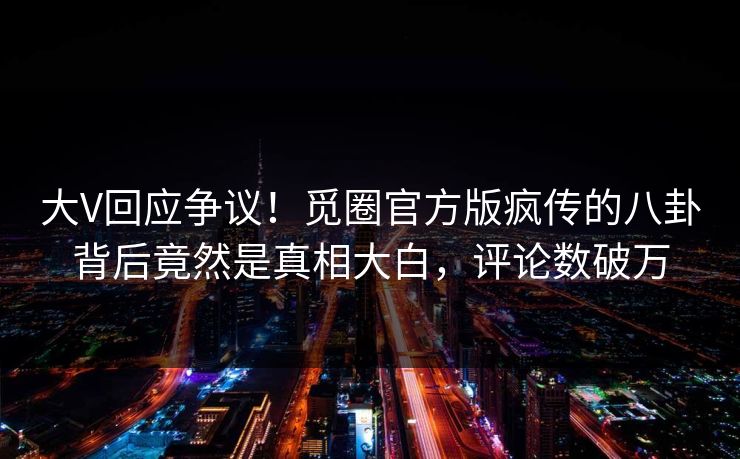 大V回应争议！觅圈官方版疯传的八卦背后竟然是真相大白，评论数破万