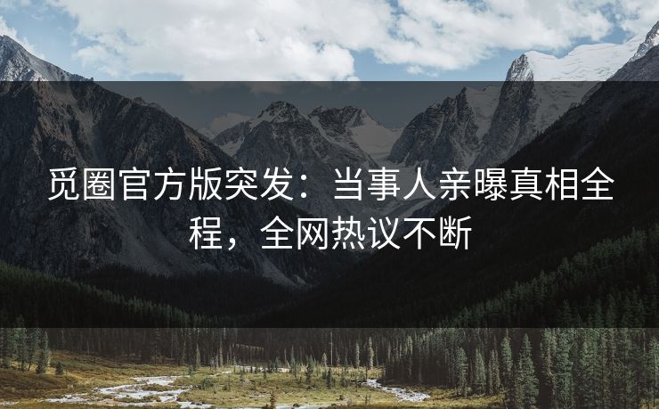 觅圈官方版突发：当事人亲曝真相全程，全网热议不断