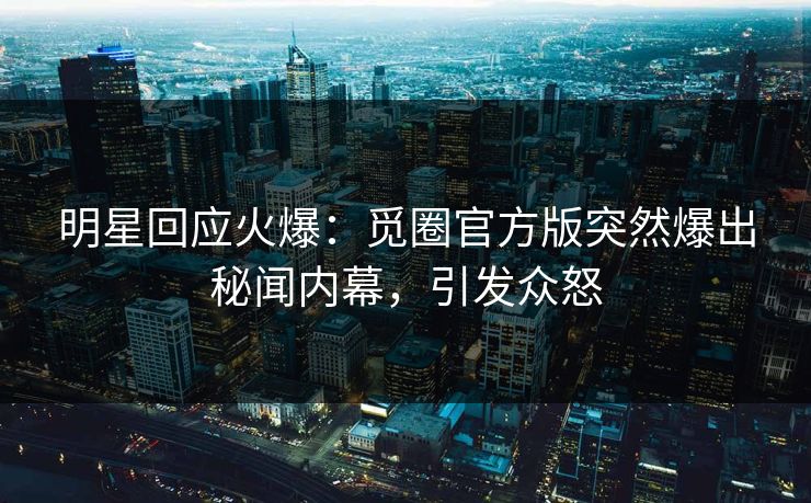 明星回应火爆：觅圈官方版突然爆出秘闻内幕，引发众怒